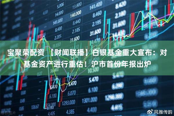 宝聚荣配资 【财闻联播】白银基金重大宣布：对基金资产进行重估！沪市首份年报出炉