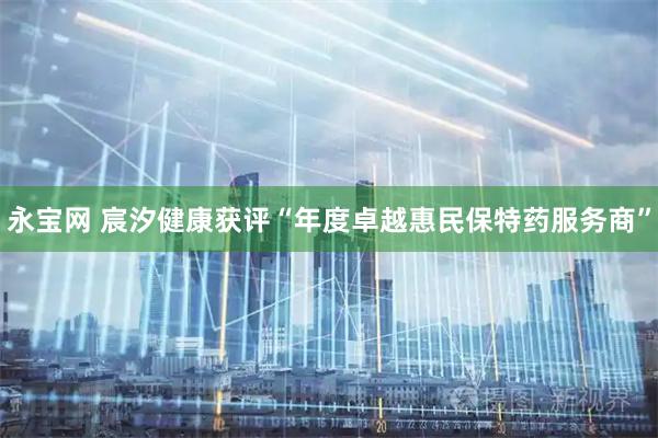 永宝网 宸汐健康获评“年度卓越惠民保特药服务商”