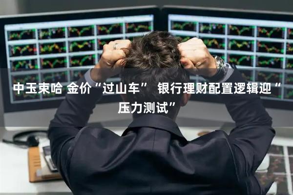中玉束哈 金价“过山车”  银行理财配置逻辑迎“压力测试”
