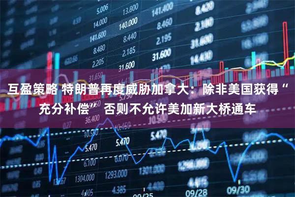 互盈策略 特朗普再度威胁加拿大：除非美国获得“充分补偿” 否则不允许美加新大桥通车