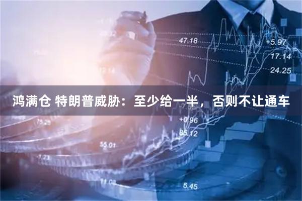 鸿满仓 特朗普威胁：至少给一半，否则不让通车