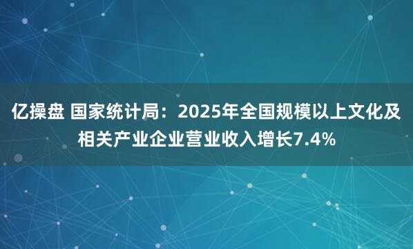 亿操盘 国家统计局：2025年全国规模以上文化及相关产业企业营业收入增长7.4%