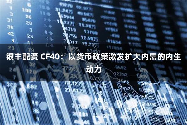 银丰配资 CF40：以货币政策激发扩大内需的内生动力