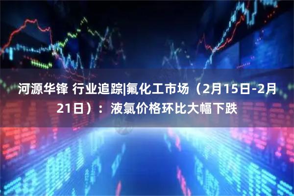 河源华锋 行业追踪|氟化工市场（2月15日-2月21日）：液氯价格环比大幅下跌
