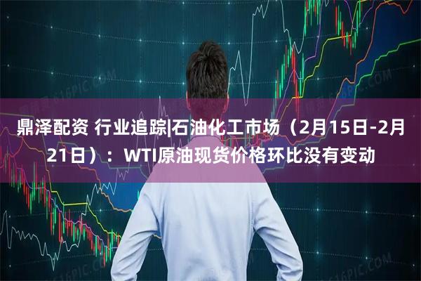 鼎泽配资 行业追踪|石油化工市场（2月15日-2月21日）：WTI原油现货价格环比没有变动