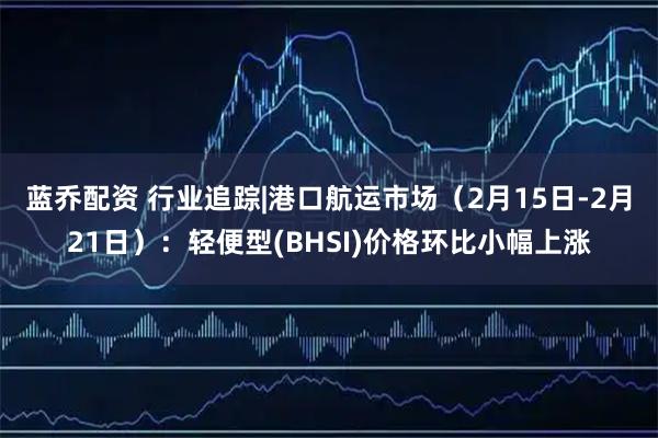 蓝乔配资 行业追踪|港口航运市场（2月15日-2月21日）：轻便型(BHSI)价格环比小幅上涨