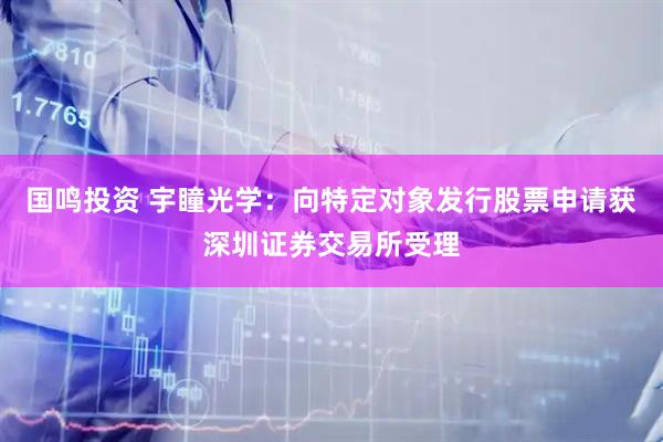 国鸣投资 宇瞳光学：向特定对象发行股票申请获深圳证券交易所受理
