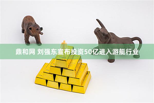 鼎和网 刘强东宣布投资50亿进入游艇行业