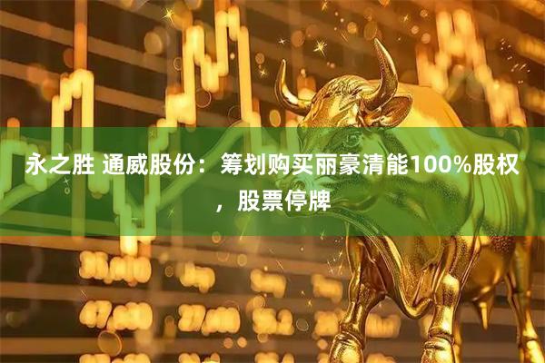 永之胜 通威股份：筹划购买丽豪清能100%股权，股票停牌