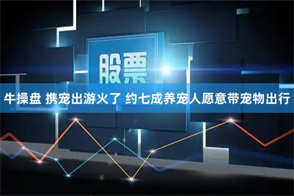 牛操盘 携宠出游火了 约七成养宠人愿意带宠物出行