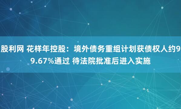 股利网 花样年控股：境外债务重组计划获债权人约99.67%通过 待法院批准后进入实施