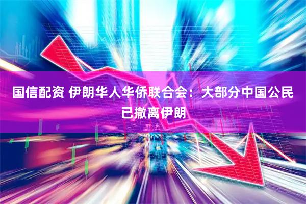 国信配资 伊朗华人华侨联合会：大部分中国公民已撤离伊朗
