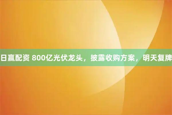 日赢配资 800亿光伏龙头，披露收购方案，明天复牌