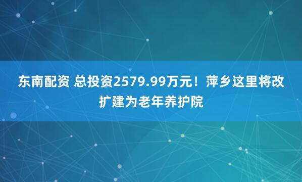 东南配资 总投资2579.99万元！萍乡这里将改扩建为老年养护院