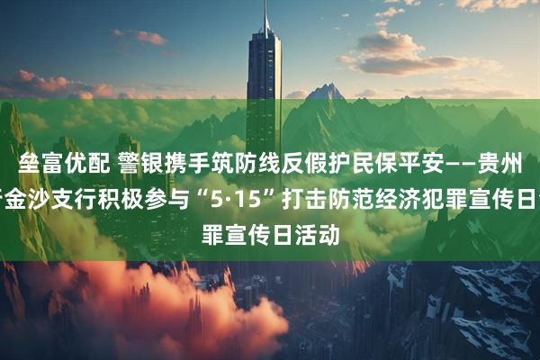 垒富优配 警银携手筑防线反假护民保平安——贵州银行金沙支行积极参与“5·15”打击防范经济犯罪宣传日活动