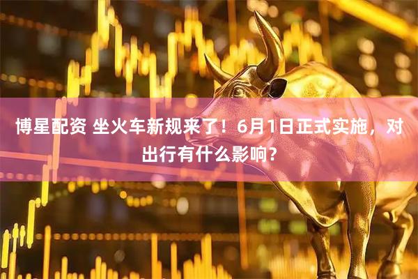 博星配资 坐火车新规来了！6月1日正式实施，对出行有什么影响？