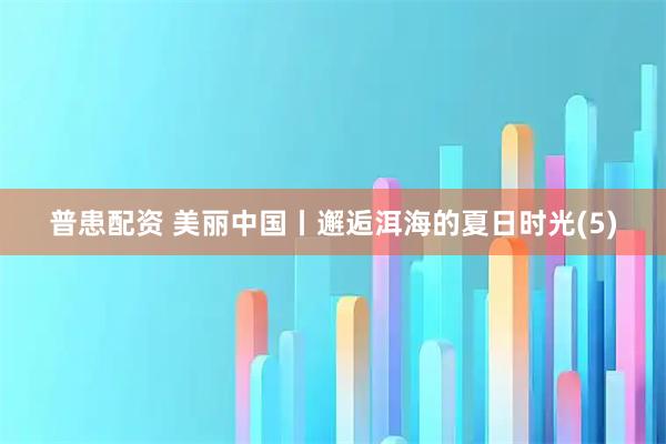 普患配资 美丽中国丨邂逅洱海的夏日时光(5)