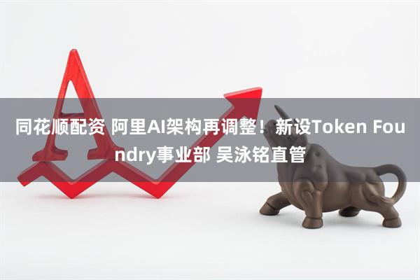 同花顺配资 阿里AI架构再调整！新设Token Foundry事业部 吴泳铭直管