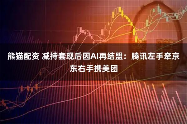 熊猫配资 减持套现后因AI再结盟：腾讯左手牵京东右手携美团