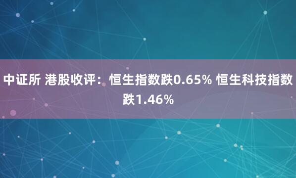 中证所 港股收评：恒生指数跌0.65% 恒生科技指数跌1.46%