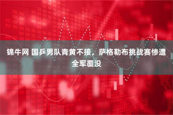 锦牛网 国乒男队青黄不接，萨格勒布挑战赛惨遭全军覆没