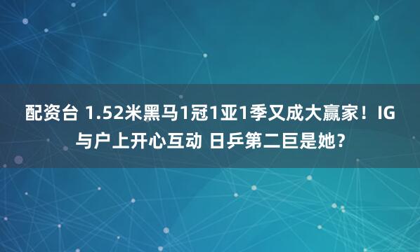配资台 1.52米黑马1冠1亚1季又成大赢家！IG与户上开心互动 日乒第二巨是她？