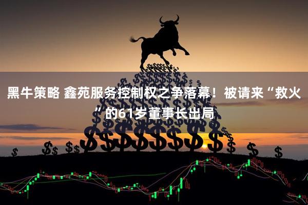 黑牛策略 鑫苑服务控制权之争落幕！被请来“救火”的61岁董事长出局