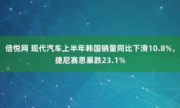 倍悦网 现代汽车上半年韩国销量同比下滑10.8%，捷尼赛思暴跌23.1%