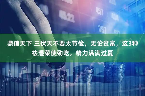 鼎信天下 三伏天不要太节俭，无论贫富，这3种祛湿菜使劲吃，精力满满过夏