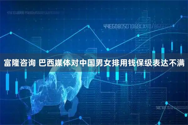 富隆咨询 巴西媒体对中国男女排用钱保级表达不满