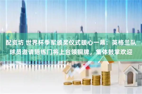 配资坊 世界杯季军颁奖仪式暖心一幕：英格兰队球员邀请陪练门将上台领铜牌，集体鼓掌欢迎