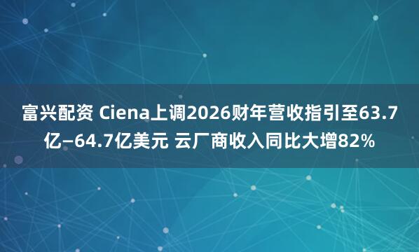 富兴配资 Ciena上调2026财年营收指引至63.7亿—64.7亿美元 云厂商收入同比大增82%