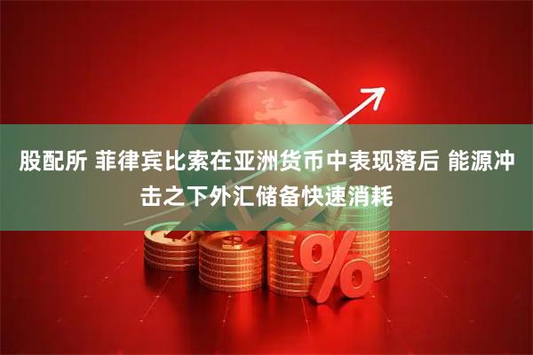 股配所 菲律宾比索在亚洲货币中表现落后 能源冲击之下外汇储备快速消耗